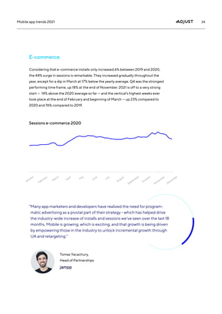24
Mobile app trends 2021
Considering that e-commerce installs only increased 6% between 2019 and 2020,
the 44% surge in sessions is remarkable. They increased gradually throughout the
year, except for a dip in March at 17% below the yearly average. Q4 was the strongest
performing time frame, up 18% at the end of November. 2021 is off to a very strong
start — 14% above the 2020 average so far — and the vertical’s highest weeks ever
took place at the end of February and beginning of March — up 23% compared to
2020 and 76% compared to 2019.
E-commerce
Sessions e-commerce 2020
January
February
M
arch
April
M
ay
June
July
August
September
October
November
December
“
Many app marketers and developers have realized the need for program-
matic advertising as a pivotal part of their strategy - which has helped drive
the industry-wide increase of installs and sessions we’ve seen over the last 18
months. Mobile is growing, which is exciting, and that growth is being driven
by empowering those in the industry to unlock incremental growth through
UA and retargeting.”
Tomas Yacachury,
Head of Partnerships
 