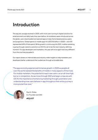 3
Mobile app trends 2021
The way we use apps evolved in 2020, with more users turning to digital solutions for
entertainment and daily tasks than ever before. As lockdowns were introduced across
the globe, users downloaded and opened apps at rates that eclipsed previous years
and projections. Global spend on mobile apps hit USD $112 billion in 2020 — and iOS
represented 65% of that spend. While growth is continuing into 2021, mobile marketing
is going through a seismic evolution as iOS 14 is set to be the next industry-defining
moment. For app developers and marketers, this year will once again look very different
from the one that preceded it.
Our report draws on internal data and industry-wide insights to help marketers and
developers better understand their audiences through actionable data.
Introduction
“
The app economy experienced immense growth in 2020 as people all
over the world realized the benefits of mobile in many aspects of their lives.
For mobile marketers, the potential to reach new users is at an all-time high,
but so is competition. As we move through 2021 and begin a new era with
iOS 14, the importance of enhancing marketing through automation and
understanding how users behave in-app throughout their entire journey is
more pivotal than ever,”
Paul H. Müller,
Co-Founder and CEO
 