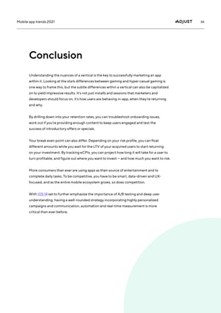 34
Mobile app trends 2021
Conclusion
Understanding the nuances of a vertical is the key to successfully marketing an app
within it. Looking at the stark differences between gaming and hyper casual gaming is
one way to frame this, but the subtle differences within a vertical can also be capitalized
on to yield impressive results. It’s not just installs and sessions that marketers and
developers should focus on, it’s how users are behaving in-app, when they’re returning
and why.
By drilling down into your retention rates, you can troubleshoot onboarding issues,
work out if you’re providing enough content to keep users engaged and test the
success of introductory offers or specials.
Your break even point can also differ. Depending on your risk profile, you can float
different amounts while you wait for the LTV of your acquired users to start returning
on your investment. By tracking eCPIs, you can project how long it will take for a user to
turn profitable, and figure out where you want to invest — and how much you want to risk.
More consumers than ever are using apps as their source of entertainment and to
complete daily tasks. To be competitive, you have to be smart, data-driven and UX-
focused, and as the entire mobile ecosystem grows, so does competition.
With iOS 14 set to further emphasize the importance of A/B testing and deep user
understanding, having a well-rounded strategy incorporating highly personalized
campaigns and communication, automation and real-time measurement is more
critical than ever before.
 