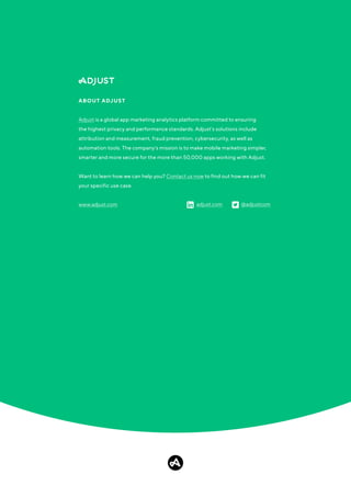 Adjust is a global app marketing analytics platform committed to ensuring
the highest privacy and performance standards. Adjust's solutions include
attribution and measurement, fraud prevention, cybersecurity, as well as
automation tools. The company's mission is to make mobile marketing simpler,
smarter and more secure for the more than 50,000 apps working with Adjust.
Want to learn how we can help you? Contact us now to find out how we can fit
your specific use case.
ABOUT ADJUST
www.adjust.com adjust.com @adjustcom
 