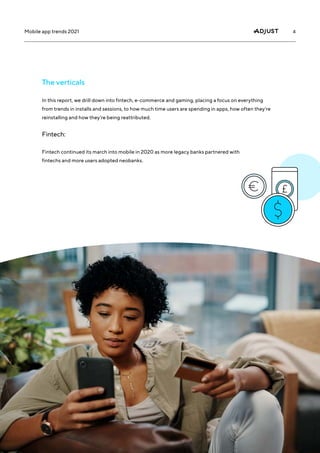 4
Mobile app trends 2021
In this report, we drill down into fintech, e-commerce and gaming, placing a focus on everything
from trends in installs and sessions, to how much time users are spending in apps, how often they’re
reinstalling and how they’re being reattributed.
The verticals
Fintech:
Fintech continued its march into mobile in 2020 as more legacy banks partnered with
fintechs and more users adopted neobanks.
 