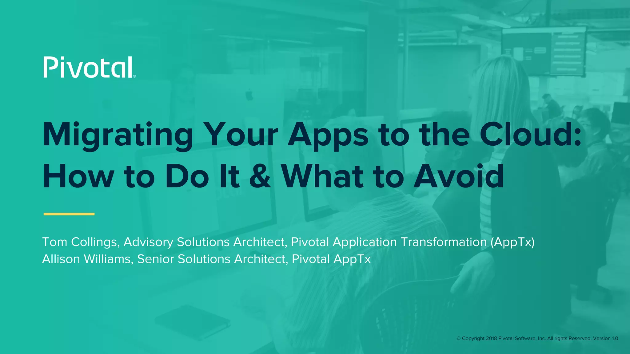 © Copyright 2018 Pivotal Software, Inc. All rights Reserved. Version 1.0
Migrating Your Apps to the Cloud:
How to Do It & What to Avoid
Tom Collings, Advisory Solutions Architect, Pivotal Application Transformation (AppTx)
Allison Williams, Senior Solutions Architect, Pivotal AppTx
 