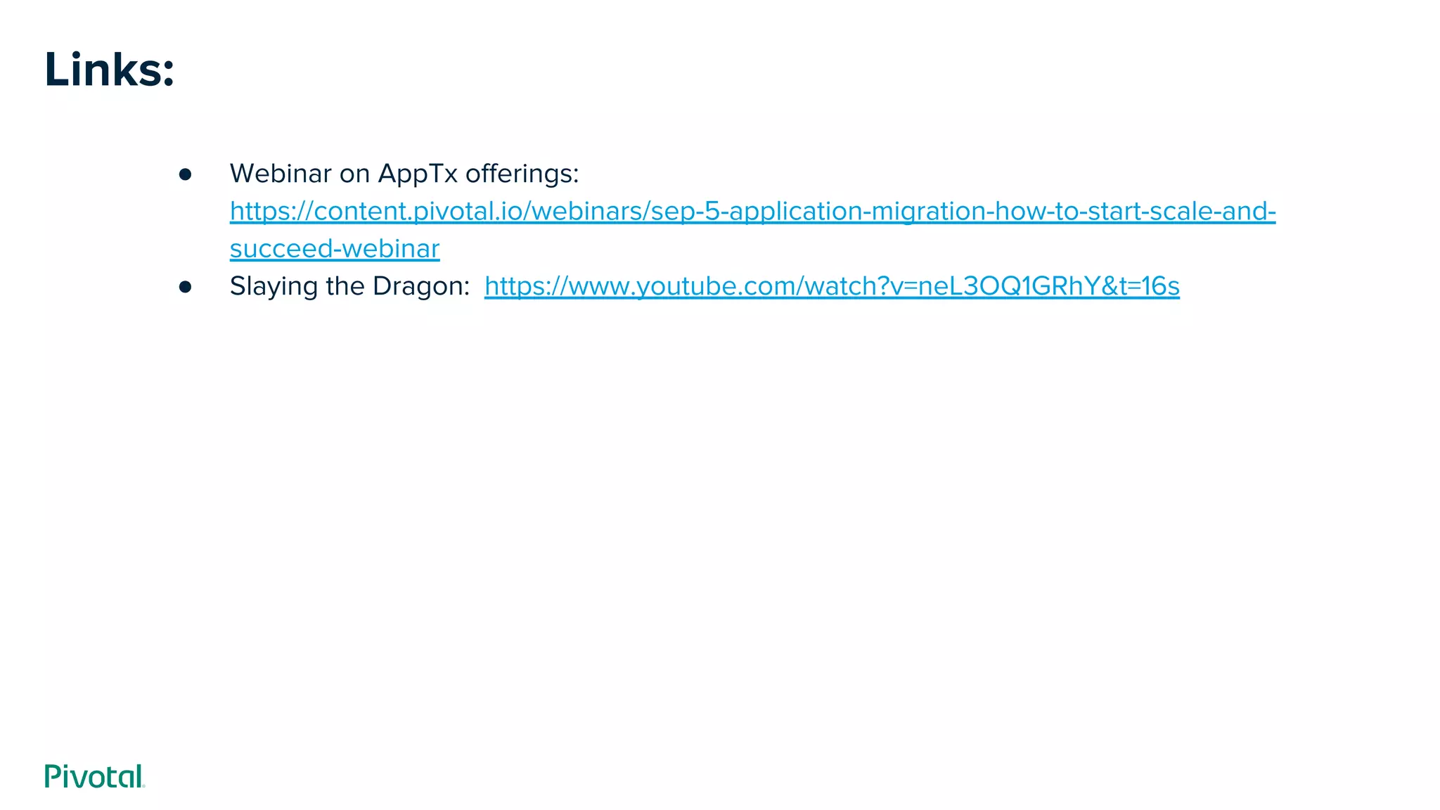 Links:
● Webinar on AppTx offerings:
https://content.pivotal.io/webinars/sep-5-application-migration-how-to-start-scale-and-
succeed-webinar
● Slaying the Dragon: https://www.youtube.com/watch?v=neL3OQ1GRhY&t=16s
 