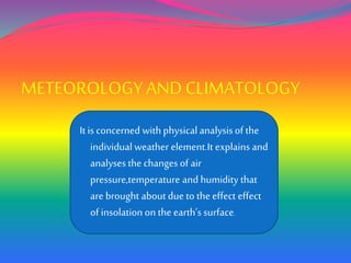 METEOROLOGY ANDCLIMATOLOGY
It is concerned with physical analysisof the
individual weather element.It explains and
analysesthe changes of air
pressure,temperature and humidity that
are brought about due to the effect effect
of insolation on the earth’s surface.
 