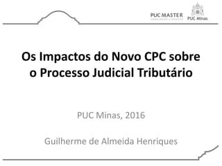 Os Impactos do Novo CPC sobre
o Processo Judicial Tributário
PUC Minas, 2016
Guilherme de Almeida Henriques
 