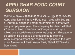 APPU GHAR FOOD COURT
 GURGAON
Call Vipul Bareja 9990114352 & Vikram @ 9650100435
Appu ghar launching new Food court area with 500 sq.
ft. Individual shops in Family entertainment center with
one year payment plan. The company has been allotted
42 acres of land in the heart of Gurgaon to set up a
mixed use entertainment centre. Appu ghar - Gurgaon to
be built on 58 acres is being designed to offer the
various entertainment and recreation options in the form
of an Amusement Park, Water Park, Retail, FEC and a
Sports club.
 