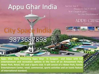 Appu Ghar India Promoting Appu Ghar in Gurgaon and Jaipur with full
entertainment and recreation options in the form of an Amusement Park,
Water Park, Retail, FEC and a Sports club. It will consist of a Water Park, Family
Entertainment Center, retail, commercial, sports activities and an Iconic feature
of international standard.
 