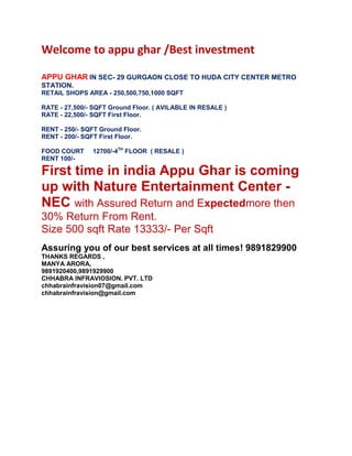 Welcome to appu ghar /Best investment
APPU GHAR IN SEC- 29 GURGAON CLOSE TO HUDA CITY CENTER METRO
STATION.
RETAIL SHOPS AREA - 250,500,750,1000 SQFT
RATE - 27,500/- SQFT Ground Floor. ( AVILABLE IN RESALE )
RATE - 22,500/- SQFT First Floor.
RENT - 250/- SQFT Ground Floor.
RENT - 200/- SQFT First Floor.
FOOD COURT
RENT 100/-

12700/-4TH FLOOR ( RESALE )

First time in india Appu Ghar is coming
up with Nature Entertainment Center NEC with Assured Return and Expectedmore then
30% Return From Rent.
Size 500 sqft Rate 13333/- Per Sqft
Assuring you of our best services at all times! 9891829900
THANKS REGARDS ,
MANYA ARORA,
9891920400,9891929900
CHHABRA INFRAVIOSION. PVT. LTD
chhabrainfravision07@gmail.com
chhabrainfravision@gmail.com

 
