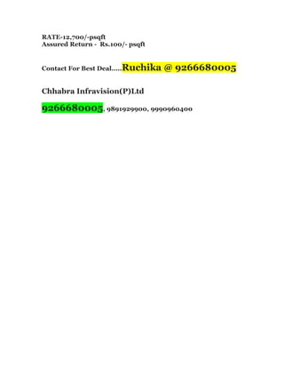 RATE-12,700/-psqft
Assured Return - Rs.100/- psqft
Contact For Best Deal.....Ruchika
@ 9266680005
Chhabra Infravision(P)Ltd
9266680005, 9891929900, 9990960400