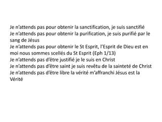 Je n’attends pas pour obtenir la sanctification, je suis sanctifié
Je n’attends pas pour obtenir la purification, je suis purifié par le
sang de Jésus
Je n’attends pas pour obtenir le St Esprit, l’Esprit de Dieu est en
moi nous sommes scellés du St Esprit (Eph 1/13)
Je n’attends pas d’être justifié je le suis en Christ
Je n’attends pas d’être saint je suis revêtu de la sainteté de Christ
Je n’attends pas d’être libre la vérité m’affranchi Jésus est la
Vérité
 