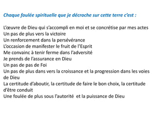 Chaque foulée spirituelle que je décroche sur cette terre c’est :
L’œuvre de Dieu qui s’accompli en moi et se concrétise par mes actes
Un pas de plus vers la victoire
Un renforcement dans la persévérance
L’occasion de manifester le fruit de l’Esprit
Me convainc à tenir ferme dans l’adversité
Je prends de l’assurance en Dieu
Un pas de pas de Foi
Un pas de plus dans vers la croissance et la progression dans les voies
de Dieu
La certitude d’aboutir, la certitude de faire le bon choix, la certitude
d’être conduit
Une foulée de plus sous l’autorité et la puissance de Dieu
 