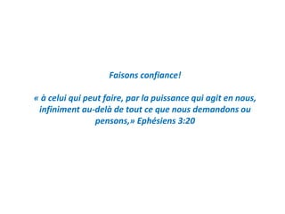 Faisons confiance!
« à celui qui peut faire, par la puissance qui agit en nous,
infiniment au-delà de tout ce que nous demandons ou
pensons,» Ephésiens 3:20
 