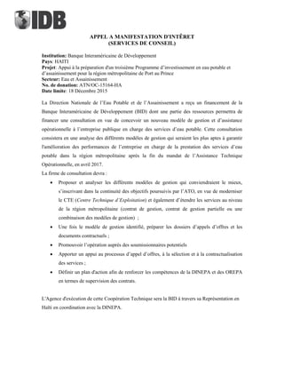 APPEL A MANIFESTATION D'INTÊRET
(SERVICES DE CONSEIL)
Institution: Banque Interaméricaine de Développement
Pays: HAITI
Projet: Appui à la préparation d'un troisième Programme d’investissement en eau potable et
d’assainissement pour la région métropolitaine de Port au Prince
Secteur: Eau et Assainissement
No. de donation: ATN/OC-15164-HA
Date limite: 18 Décembre 2015
La Direction Nationale de l’Eau Potable et de l’Assainissement a reçu un financement de la
Banque Interaméricaine de Développement (BID) dont une partie des ressources permettra de
financer une consultation en vue de concevoir un nouveau modèle de gestion et d’assistance
opérationnelle à l’entreprise publique en charge des services d’eau potable. Cette consultation
consistera en une analyse des différents modèles de gestion qui seraient les plus aptes à garantir
l'amélioration des performances de l’entreprise en charge de la prestation des services d’eau
potable dans la région métropolitaine après la fin du mandat de l’Assistance Technique
Opérationnelle, en avril 2017.
La firme de consultation devra :
 Proposer et analyser les différents modèles de gestion qui conviendraient le mieux,
s’inscrivant dans la continuité des objectifs poursuivis par l’ATO, en vue de moderniser
le CTE (Centre Technique d’Exploitation) et également d’étendre les services au niveau
de la région métropolitaine (contrat de gestion, contrat de gestion partielle ou une
combinaison des modèles de gestion) ;
 Une fois le modèle de gestion identifié, préparer les dossiers d’appels d’offres et les
documents contractuels ;
 Promouvoir l’opération auprès des soumissionnaires potentiels
 Apporter un appui au processus d’appel d’offres, à la sélection et à la contractualisation
des services ;
 Définir un plan d'action afin de renforcer les compétences de la DINEPA et des OREPA
en termes de supervision des contrats.
L'Agence d'exécution de cette Coopération Technique sera la BID à travers sa Représentation en
Haïti en coordination avec la DINEPA.
 