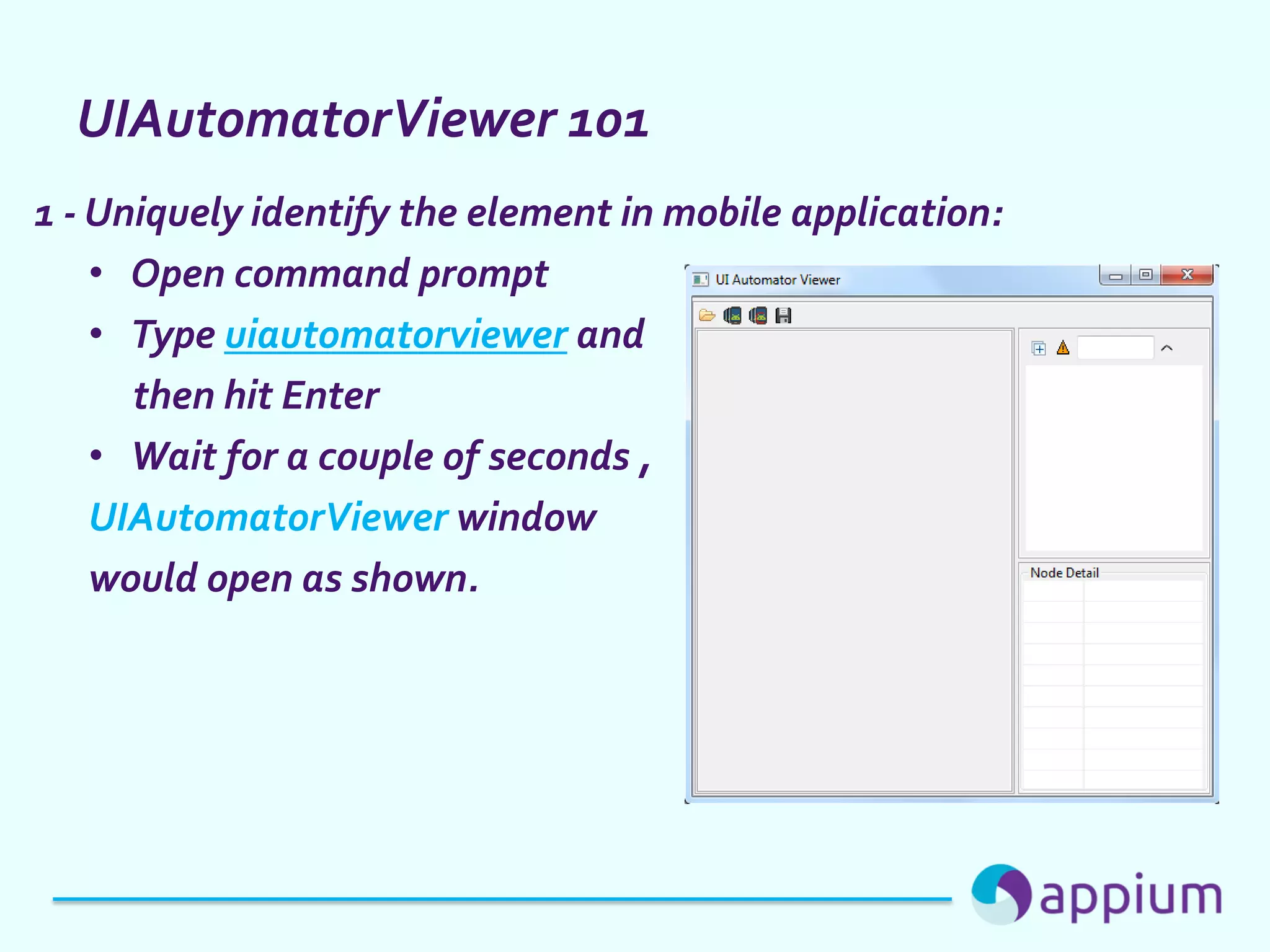 UIAutomatorViewer 101
1 - Uniquely identify the element in mobile application:
• Open command prompt
• Type uiautomatorviewer and
then hit Enter
• Wait for a couple of seconds ,
UIAutomatorViewer window
would open as shown.
 