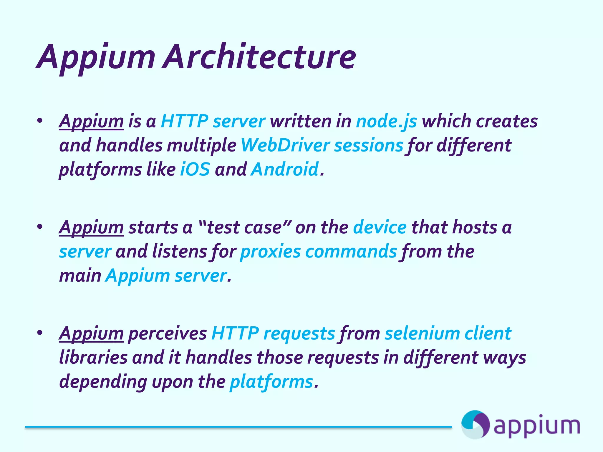 Appium Architecture
• Appium is a HTTP server written in node.js which creates
and handles multiple WebDriver sessions for different
platforms like iOS and Android.
• Appium starts a “test case” on the device that hosts a
server and listens for proxies commands from the
main Appium server.
• Appium perceives HTTP requests from selenium client
libraries and it handles those requests in different ways
depending upon the platforms.
 