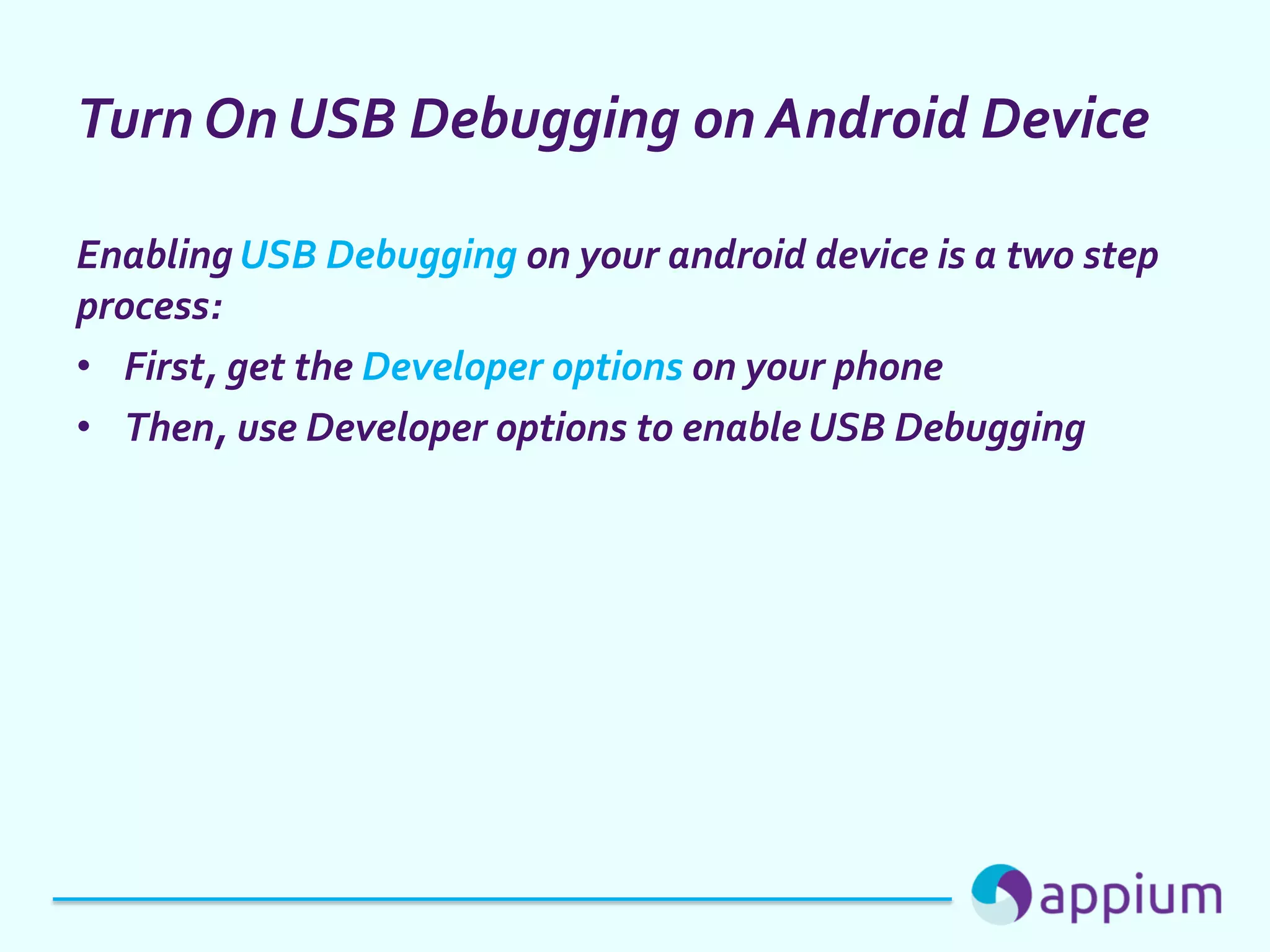 Turn On USB Debugging on Android Device
Enabling USB Debugging on your android device is a two step
process:
• First, get the Developer options on your phone
• Then, use Developer options to enable USB Debugging
 