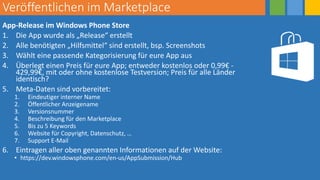 Veröffentlichen im Marketplace
App-Release im Windows Phone Store
1. Die App wurde als „Release“ erstellt
2. Alle benötigten „Hilfsmittel“ sind erstellt, bsp. Screenshots
3. Wählt eine passende Kategorisierung für eure App aus
4. Überlegt einen Preis für eure App; entweder kostenlos oder 0,99€ -
429,99€, mit oder ohne kostenlose Testversion; Preis für alle Länder
identisch?
5. Meta-Daten sind vorbereitet:
1. Eindeutiger interner Name
2. Öffentlicher Anzeigename
3. Versionsnummer
4. Beschreibung für den Marketplace
5. Bis zu 5 Keywords
6. Website für Copyright, Datenschutz, …
7. Support E-Mail
6. Eintragen aller oben genannten Informationen auf der Website:
• https://dev.windowsphone.com/en-us/AppSubmission/Hub
 