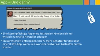 App – Und dann?
• Eine kostenpflichtige App ohne Testversion können sich nur
wirklich namhafte Hersteller erlauben
• Im Durchschnitt entscheiden sich 7x mehr Benutzer für den Kauf
einer 0,99€-App, wenn sie zuvor eine Testversion kostenfrei nutzen
konnten
 