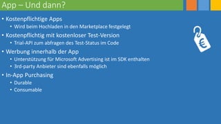 App – Und dann?
• Kostenpflichtige Apps
• Wird beim Hochladen in den Marketplace festgelegt
• Kostenpflichtig mit kostenloser Test-Version
• Trial-API zum abfragen des Test-Status im Code
• Werbung innerhalb der App
• Unterstützung für Microsoft Advertising ist im SDK enthalten
• 3rd-party Anbieter sind ebenfalls möglich
• In-App Purchasing
• Durable
• Consumable
 