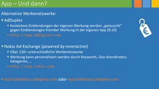 App – Und dann?
Alternative Werbenetzwerke:
 AdDuplex
 Kostenlose Einblendungen der eigenen Werbung werden „getauscht“
gegen Einblendungen fremder Werbung in der eigenen App (8:10)
 http://www.AdDuplex.com
 Nokia Ad-Exchange (powered by inneractive)
 Über 120+ unterschiedliche Werbenetzwerke
 Werbung kann personalisiert werden durch Keywords, Geo-Koordinaten,
Kategorien, …
 http://nax.nokia.com
 wp7adrotator.codeplex.com oder wpunifiedad.codeplex.com
 