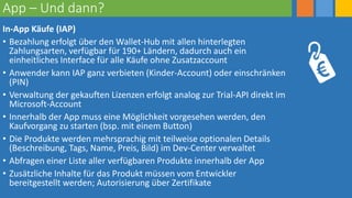 App – Und dann?
In-App Käufe (IAP)
• Bezahlung erfolgt über den Wallet-Hub mit allen hinterlegten
Zahlungsarten, verfügbar für 190+ Ländern, dadurch auch ein
einheitliches Interface für alle Käufe ohne Zusatzaccount
• Anwender kann IAP ganz verbieten (Kinder-Account) oder einschränken
(PIN)
• Verwaltung der gekauften Lizenzen erfolgt analog zur Trial-API direkt im
Microsoft-Account
• Innerhalb der App muss eine Möglichkeit vorgesehen werden, den
Kaufvorgang zu starten (bsp. mit einem Button)
• Die Produkte werden mehrsprachig mit teilweise optionalen Details
(Beschreibung, Tags, Name, Preis, Bild) im Dev-Center verwaltet
• Abfragen einer Liste aller verfügbaren Produkte innerhalb der App
• Zusätzliche Inhalte für das Produkt müssen vom Entwickler
bereitgestellt werden; Autorisierung über Zertifikate
 