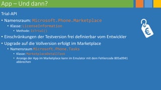 App – Und dann?
Trial-API
• Namensraum: Microsoft.Phone.Marketplace
• Klasse: LicenseInformation
• Methode: IsTrial()
• Einschränkungen der Testversion frei definierbar vom Entwickler
• Upgrade auf die Vollversion erfolgt im Marketplace
• Namensraum Microsoft.Phone.Tasks
• Klasse: MarketplaceDetailTask
• Anzeige der App im Marketplace kann im Emulator mit dem Fehlercode 805a0941
abbrechen
 