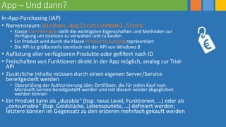 App – Und dann?
In-App-Purchasing (IAP)
• Namensraum: Windows.ApplicationModel.Store
• Klasse CurrentApp stellt die wichtigsten Eigenschaften und Methoden zur
Verfügung um Lizenzen zu verwalten und zu kaufen
• Ein Produkt wird durch die Klasse ProductListing repräsentiert
• Die API ist größtenteils identisch mit der API von Windows 8
• Auflistung aller verfügbaren Produkte oder gefiltert nach ID
• Freischalten von Funktionen direkt in der App möglich, analog zur Trial-
API
• Zusätzliche Inhalte müssen durch einen eigenen Server/Service
bereitgestellt werden
• Überprüfung der Authorisierung über Zertifikate, die für jeden Kauf vom
Microsoft-Service bereitgestellt werden und mit diesem wieder abgeglichen
werden können
• Ein Produkt kann als „durable“ (bsp. neue Level, Funktionen, …) oder als
„consumable“ (bsp. Goldstücke, Lebenspunkte, …) definiert werden;
letztere können im Gegensatz zu den ersteren mehrfach gekauft werden
 