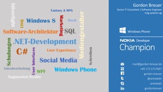 Gordon Breuer
Senior IT Consultant / Software Engineer
msg systems ag
Windows Phone
mail@gordon-breuer.de
+49 172 5717667
gordon.breuer
@anheledir
anheledir
gordonbreuer
.NET-Development
Social Media
Software-Architektur
C#
Mediengestalter
Schulungen
SQLUserInterfaces
Marketing
User Experience
Windows Phone
Windows 8LINQ
Silverlight
WPF
Videobearbeitung
Musik
Fantasy & RPG
Augmented Reality
Schreiben
 