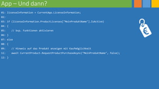 App – Und dann?
01: licenseInformation = CurrentApp.LicenseInformation;
02:
03: if (licenseInformation.ProductLicenses["MeinProduktName"].IsActive)
04: {
05: // bsp. Funktionen aktivieren
06: }
07: else
08: {
09: // Hinweis auf das Produkt anzeigen mit Kaufmöglichkeit
11: await CurrentProduct.RequestProductPurchaseAsync("MeinProduktName", false);
12: }
 