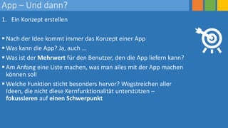 App – Und dann?
1. Ein Konzept erstellen
 Nach der Idee kommt immer das Konzept einer App
 Was kann die App? Ja, auch …
 Was ist der Mehrwert für den Benutzer, den die App liefern kann?
 Am Anfang eine Liste machen, was man alles mit der App machen
können soll
 Welche Funktion sticht besonders hervor? Wegstreichen aller
Ideen, die nicht diese Kernfunktionalität unterstützen –
fokussieren auf einen Schwerpunkt
 