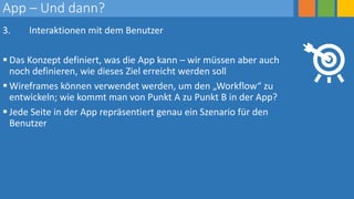 App – Und dann?
3. Interaktionen mit dem Benutzer
 Das Konzept definiert, was die App kann – wir müssen aber auch
noch definieren, wie dieses Ziel erreicht werden soll
 Wireframes können verwendet werden, um den „Workflow“ zu
entwickeln; wie kommt man von Punkt A zu Punkt B in der App?
 Jede Seite in der App repräsentiert genau ein Szenario für den
Benutzer
 