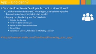 App – Und dann?
 Ein kostenloser Nokia Developer Account ist sinnvoll, weil…
 …ich kann meine PublisherID hinterlegen, damit meine Apps bei
Promotion-Aktionen berücksichtigt werden
 Zugang zur „Marketing in a Box“-Website
 Website für die App
 Facebook-Seite für die App
 Banner in allen Standardformaten
 Demo-Video
 Kostenloses E-Book „A Shortcut to Marketing Success“
 http://developer.nokia.com/Distribute/Promoting_your_app/
 