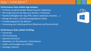 App – Und dann?
Performance-Tests mittels App Analyse:
• Profiling mit gleichzeitiger Bewertung der Ergebnisse
• Wie lange braucht die App zum Starten / Fortsetzen
• Reaktionsfähigkeit der App (FPS, Seiten Ladedauer, Ruckeln, ...)
• Menge der Hoch- und Heruntergeladenen Daten
• Entladevorgang für die Batterie
• Auslastung des Arbeitsspeichers (Maximal und Durchschnitt)
Performance-Tests mittels Profiling:
• Framerate
• CPU Auslastung
• Speicherverbrauch
• Abspielen von Storyboards / Animationen
• Laden und Anzeigen von Grafiken
• Garbage Collector
 