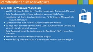 Veröffentlichen im Marketplace
Beta-Tests im Windows Phone Store
• Veröffentlichung funktioniert ohne Durchlaufen der Tests durch Microsoft
• Beta-App kann nicht im Store gefunden werden mittels Suche
• Installation mit Direkt-Link funktioniert nur für hinterlegte Microsoft-Ids
• Bis zu 10.000 Accounts
• Updates können auch für Beta-Apps veröffentlicht werden
• 90 Tage nach der Installation läuft die Lizenz automatisch aus und die App
kann nicht mehr genutzt werden
• Beta-Apps sind immer kostenlos, auch „in-App Käufe“ (IAP) – keine Trial-
Funktion!
• Feedback in Form von Reviews im Store möglich
• Konvertierung einer Beta-App in eine released Version ist nicht möglich
 