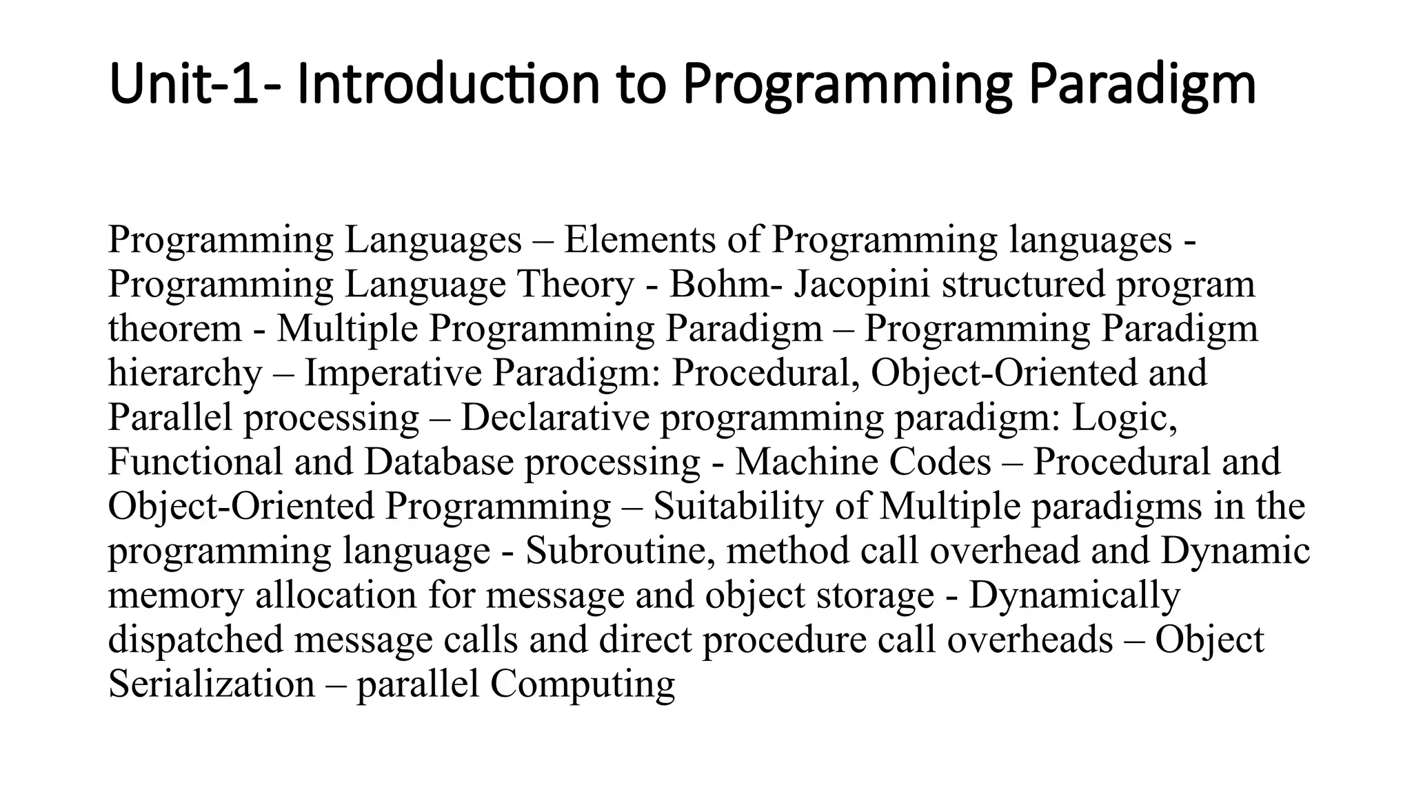 Unit-1- Introduction to Programming Paradigm
Programming Languages – Elements of Programming languages -
Programming Language Theory - Bohm- Jacopini structured program
theorem - Multiple Programming Paradigm – Programming Paradigm
hierarchy – Imperative Paradigm: Procedural, Object-Oriented and
Parallel processing – Declarative programming paradigm: Logic,
Functional and Database processing - Machine Codes – Procedural and
Object-Oriented Programming – Suitability of Multiple paradigms in the
programming language - Subroutine, method call overhead and Dynamic
memory allocation for message and object storage - Dynamically
dispatched message calls and direct procedure call overheads – Object
Serialization – parallel Computing
 