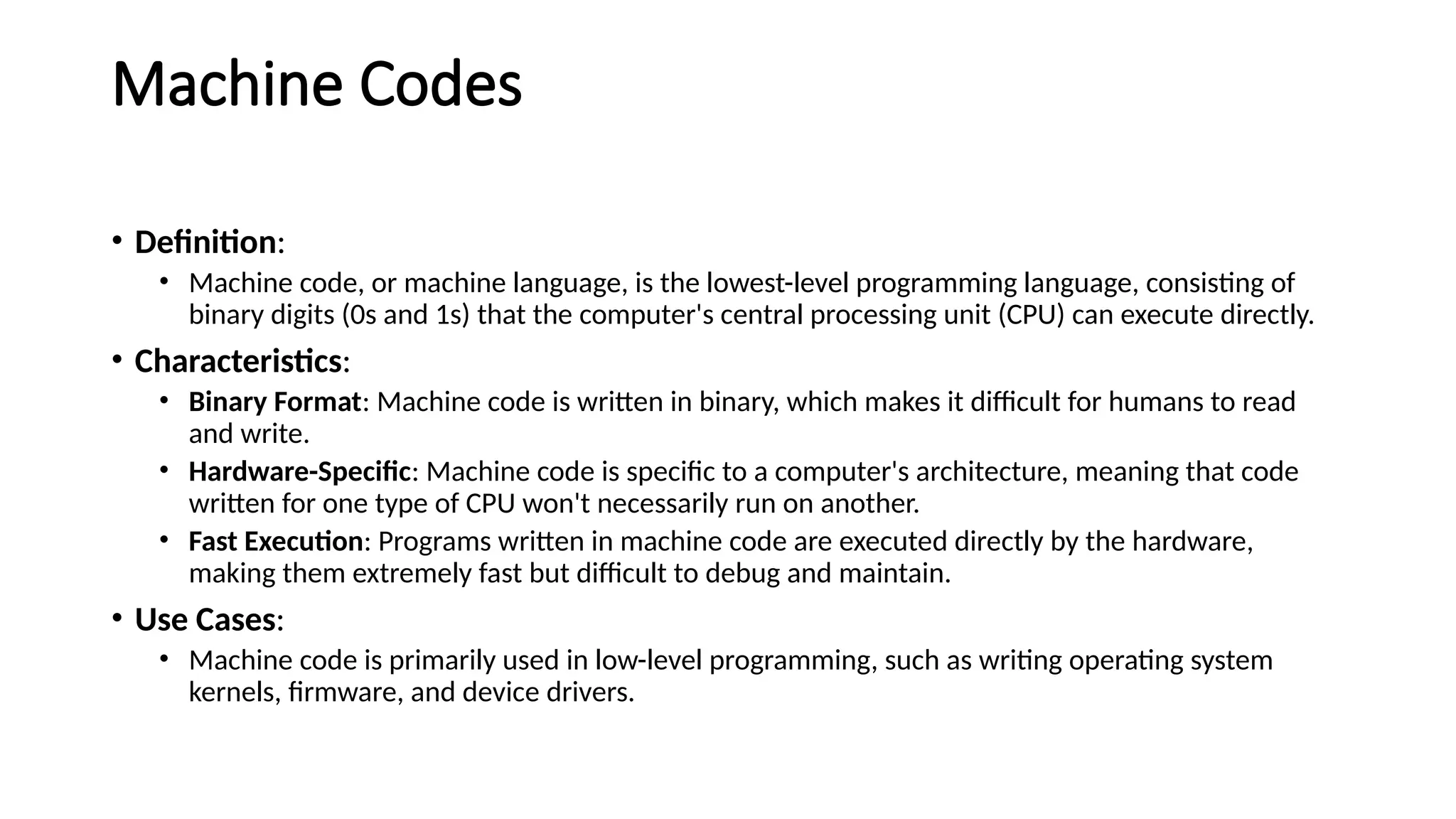 Machine Codes
• Definition:
• Machine code, or machine language, is the lowest-level programming language, consisting of
binary digits (0s and 1s) that the computer's central processing unit (CPU) can execute directly.
• Characteristics:
• Binary Format: Machine code is written in binary, which makes it difficult for humans to read
and write.
• Hardware-Specific: Machine code is specific to a computer's architecture, meaning that code
written for one type of CPU won't necessarily run on another.
• Fast Execution: Programs written in machine code are executed directly by the hardware,
making them extremely fast but difficult to debug and maintain.
• Use Cases:
• Machine code is primarily used in low-level programming, such as writing operating system
kernels, firmware, and device drivers.
 