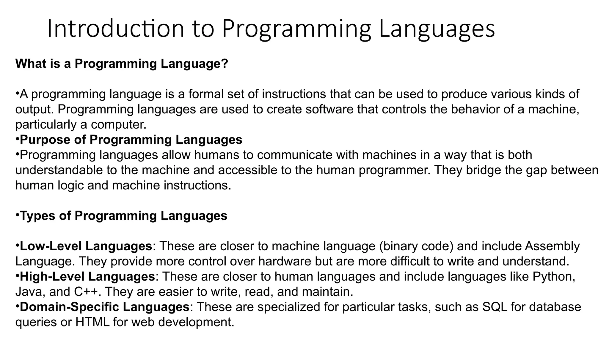 Introduction to Programming Languages
What is a Programming Language?
•A programming language is a formal set of instructions that can be used to produce various kinds of
output. Programming languages are used to create software that controls the behavior of a machine,
particularly a computer.
•Purpose of Programming Languages
•Programming languages allow humans to communicate with machines in a way that is both
understandable to the machine and accessible to the human programmer. They bridge the gap between
human logic and machine instructions.
•Types of Programming Languages
•Low-Level Languages: These are closer to machine language (binary code) and include Assembly
Language. They provide more control over hardware but are more difficult to write and understand.
•High-Level Languages: These are closer to human languages and include languages like Python,
Java, and C++. They are easier to write, read, and maintain.
•Domain-Specific Languages: These are specialized for particular tasks, such as SQL for database
queries or HTML for web development.
 