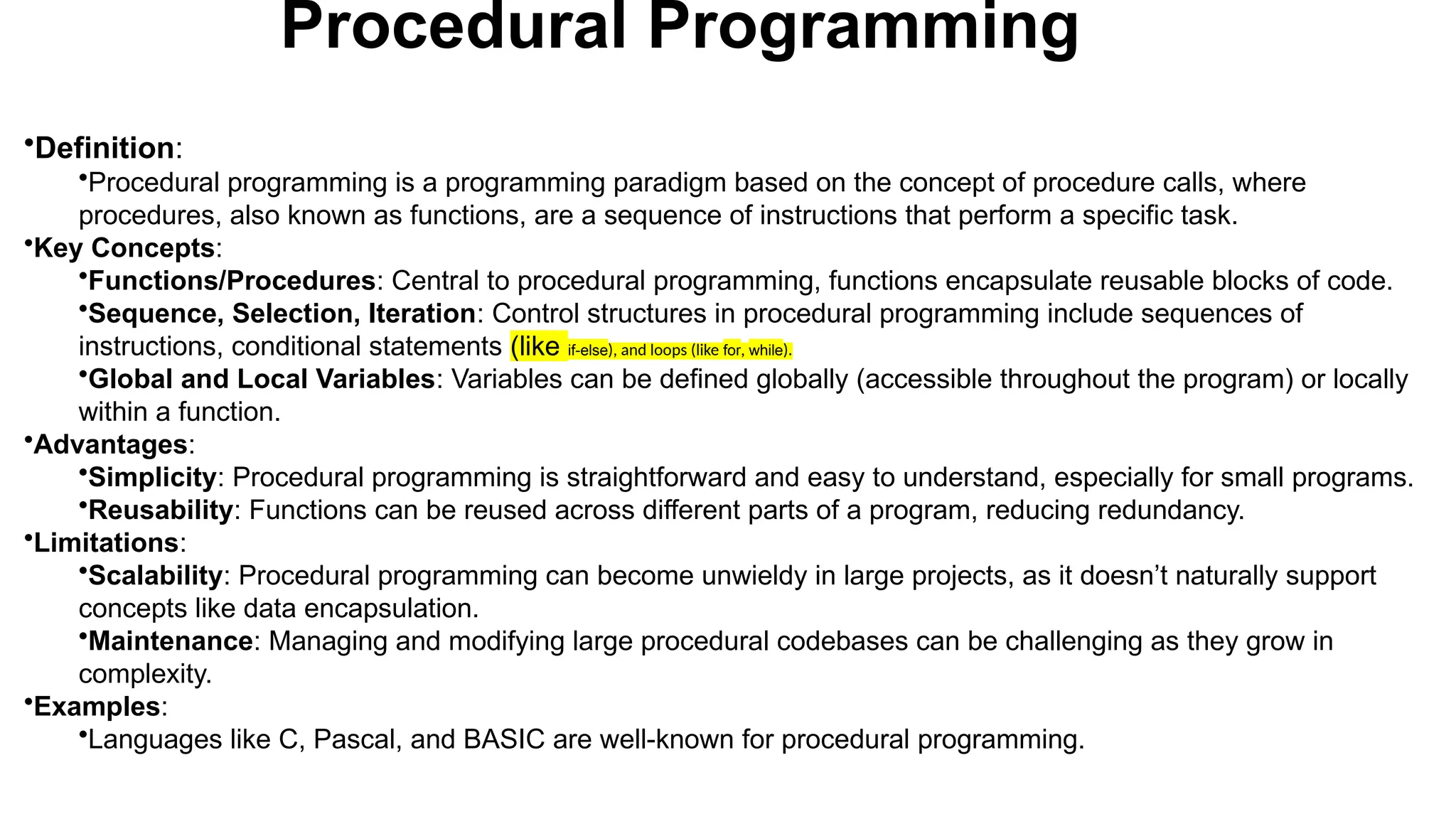 Procedural Programming
•Definition:
•Procedural programming is a programming paradigm based on the concept of procedure calls, where
procedures, also known as functions, are a sequence of instructions that perform a specific task.
•Key Concepts:
•Functions/Procedures: Central to procedural programming, functions encapsulate reusable blocks of code.
•Sequence, Selection, Iteration: Control structures in procedural programming include sequences of
instructions, conditional statements (like if-else), and loops (like for, while).
•Global and Local Variables: Variables can be defined globally (accessible throughout the program) or locally
within a function.
•Advantages:
•Simplicity: Procedural programming is straightforward and easy to understand, especially for small programs.
•Reusability: Functions can be reused across different parts of a program, reducing redundancy.
•Limitations:
•Scalability: Procedural programming can become unwieldy in large projects, as it doesn’t naturally support
concepts like data encapsulation.
•Maintenance: Managing and modifying large procedural codebases can be challenging as they grow in
complexity.
•Examples:
•Languages like C, Pascal, and BASIC are well-known for procedural programming.
 
