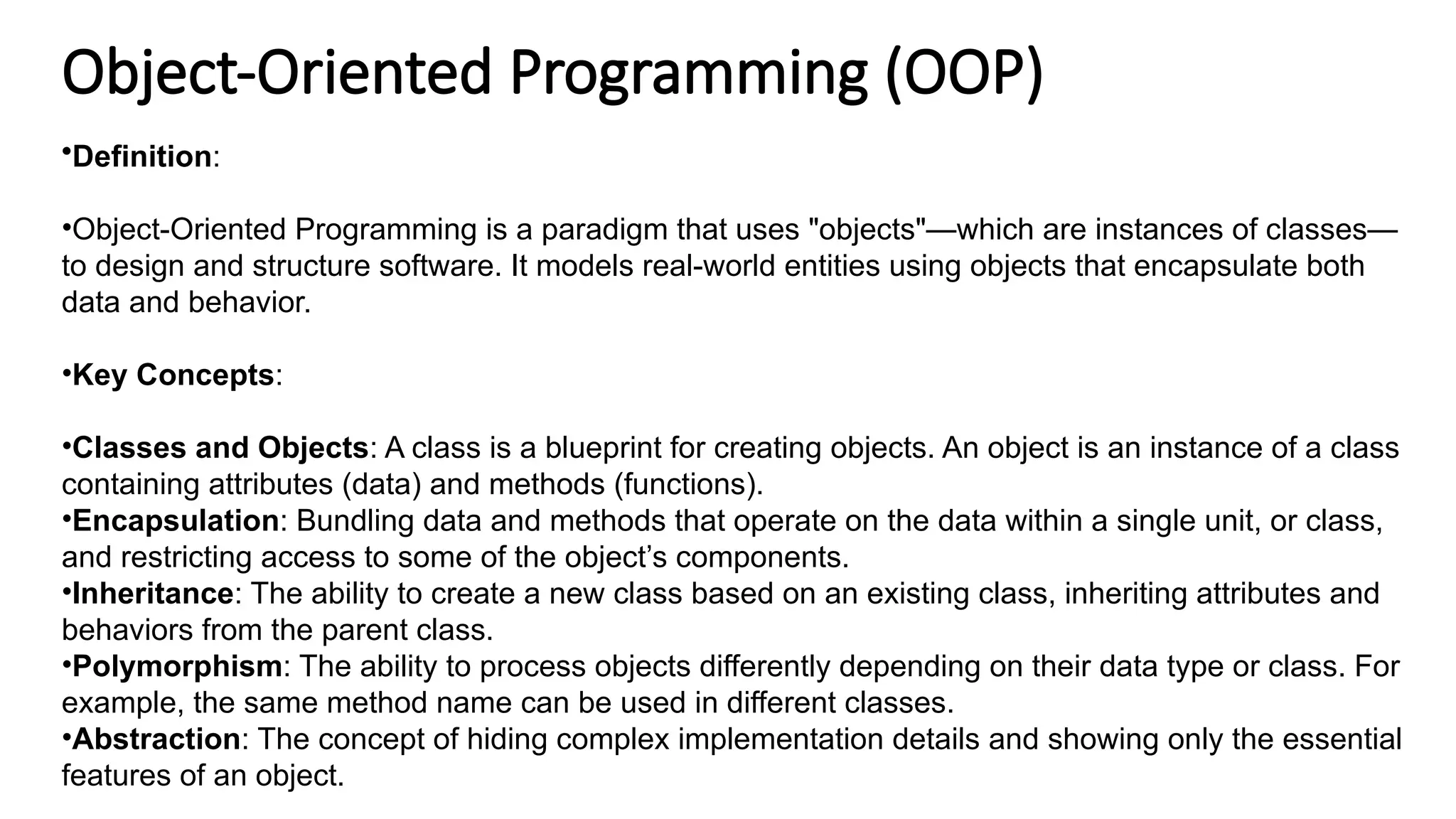 Object-Oriented Programming (OOP)
•Definition:
•Object-Oriented Programming is a paradigm that uses "objects"—which are instances of classes—
to design and structure software. It models real-world entities using objects that encapsulate both
data and behavior.
•Key Concepts:
•Classes and Objects: A class is a blueprint for creating objects. An object is an instance of a class
containing attributes (data) and methods (functions).
•Encapsulation: Bundling data and methods that operate on the data within a single unit, or class,
and restricting access to some of the object’s components.
•Inheritance: The ability to create a new class based on an existing class, inheriting attributes and
behaviors from the parent class.
•Polymorphism: The ability to process objects differently depending on their data type or class. For
example, the same method name can be used in different classes.
•Abstraction: The concept of hiding complex implementation details and showing only the essential
features of an object.
 