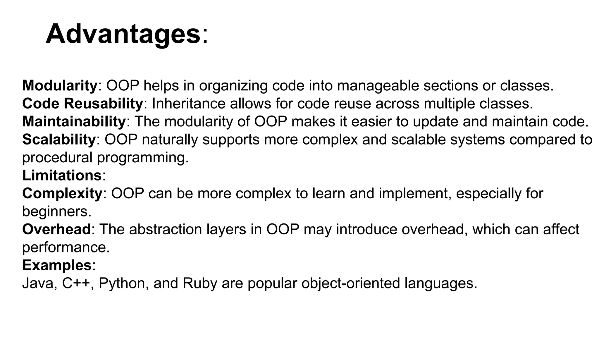 Advantages:
Modularity: OOP helps in organizing code into manageable sections or classes.
Code Reusability: Inheritance allows for code reuse across multiple classes.
Maintainability: The modularity of OOP makes it easier to update and maintain code.
Scalability: OOP naturally supports more complex and scalable systems compared to
procedural programming.
Limitations:
Complexity: OOP can be more complex to learn and implement, especially for
beginners.
Overhead: The abstraction layers in OOP may introduce overhead, which can affect
performance.
Examples:
Java, C++, Python, and Ruby are popular object-oriented languages.
 