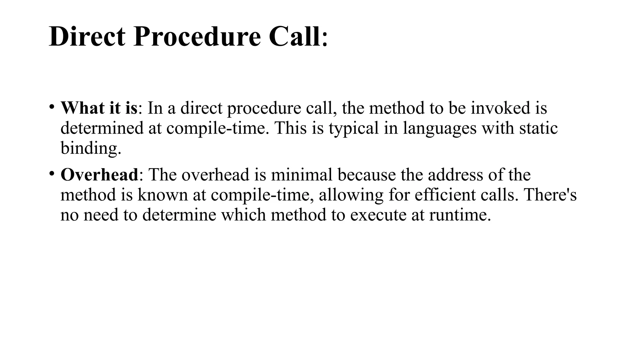 Direct Procedure Call:
• What it is: In a direct procedure call, the method to be invoked is
determined at compile-time. This is typical in languages with static
binding.
• Overhead: The overhead is minimal because the address of the
method is known at compile-time, allowing for efficient calls. There's
no need to determine which method to execute at runtime.
 