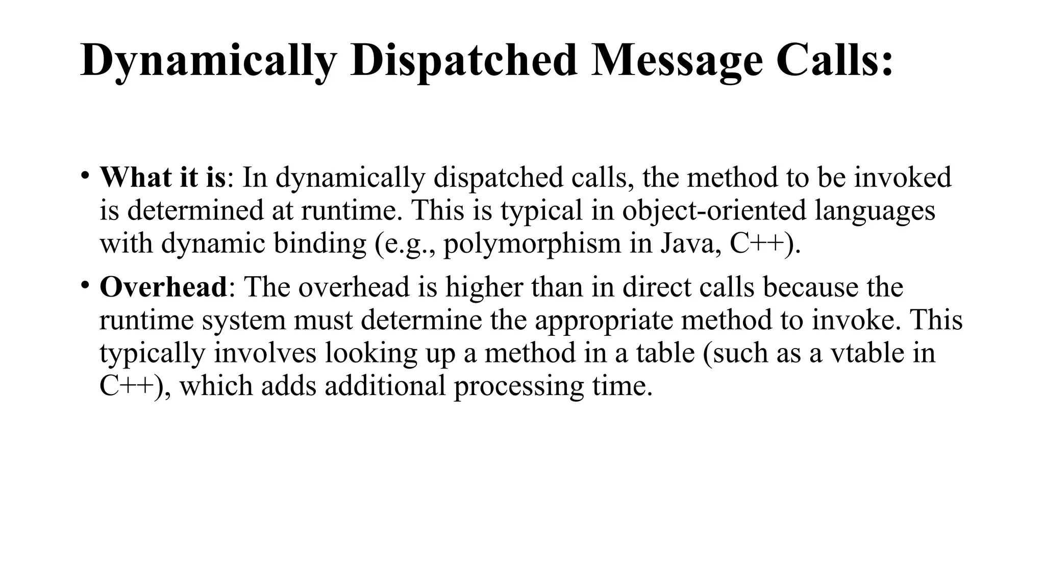 Dynamically Dispatched Message Calls:
• What it is: In dynamically dispatched calls, the method to be invoked
is determined at runtime. This is typical in object-oriented languages
with dynamic binding (e.g., polymorphism in Java, C++).
• Overhead: The overhead is higher than in direct calls because the
runtime system must determine the appropriate method to invoke. This
typically involves looking up a method in a table (such as a vtable in
C++), which adds additional processing time.
 