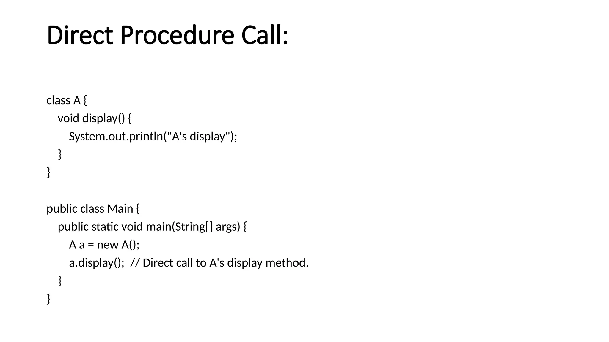 Direct Procedure Call:
class A {
void display() {
System.out.println("A's display");
}
}
public class Main {
public static void main(String[] args) {
A a = new A();
a.display(); // Direct call to A's display method.
}
}
 
