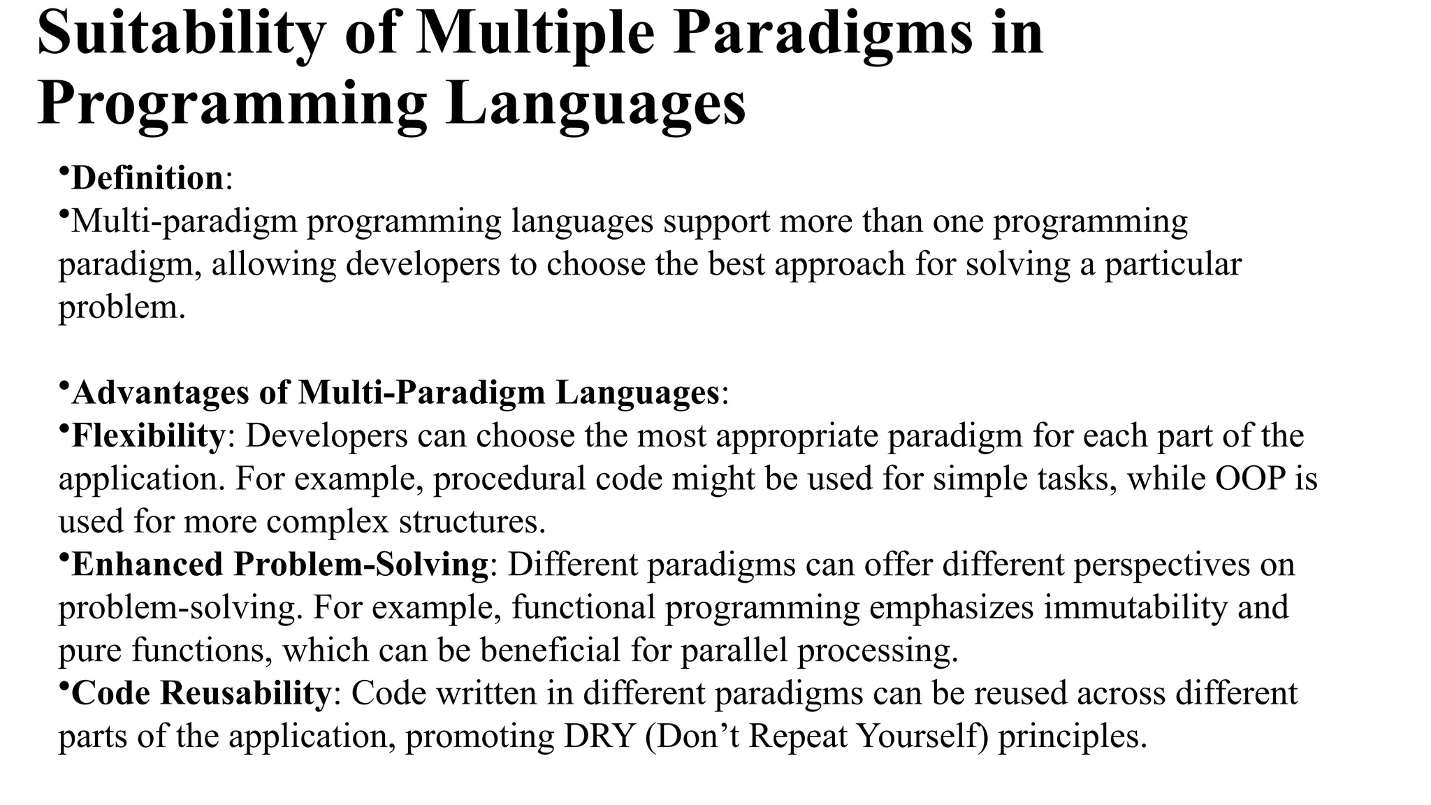 Suitability of Multiple Paradigms in
Programming Languages
•Definition:
•Multi-paradigm programming languages support more than one programming
paradigm, allowing developers to choose the best approach for solving a particular
problem.
•Advantages of Multi-Paradigm Languages:
•Flexibility: Developers can choose the most appropriate paradigm for each part of the
application. For example, procedural code might be used for simple tasks, while OOP is
used for more complex structures.
•Enhanced Problem-Solving: Different paradigms can offer different perspectives on
problem-solving. For example, functional programming emphasizes immutability and
pure functions, which can be beneficial for parallel processing.
•Code Reusability: Code written in different paradigms can be reused across different
parts of the application, promoting DRY (Don’t Repeat Yourself) principles.
 