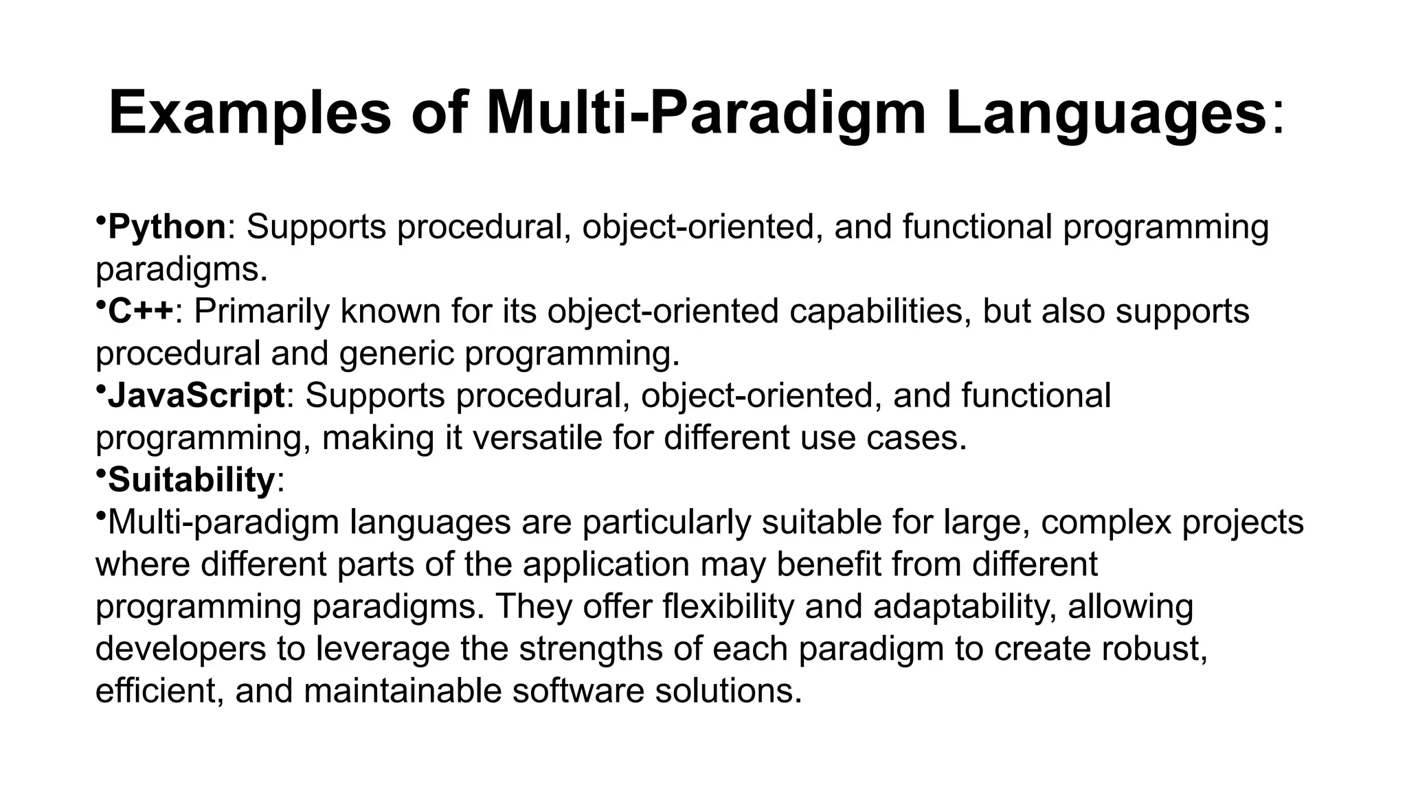 Examples of Multi-Paradigm Languages:
•Python: Supports procedural, object-oriented, and functional programming
paradigms.
•C++: Primarily known for its object-oriented capabilities, but also supports
procedural and generic programming.
•JavaScript: Supports procedural, object-oriented, and functional
programming, making it versatile for different use cases.
•Suitability:
•Multi-paradigm languages are particularly suitable for large, complex projects
where different parts of the application may benefit from different
programming paradigms. They offer flexibility and adaptability, allowing
developers to leverage the strengths of each paradigm to create robust,
efficient, and maintainable software solutions.
 