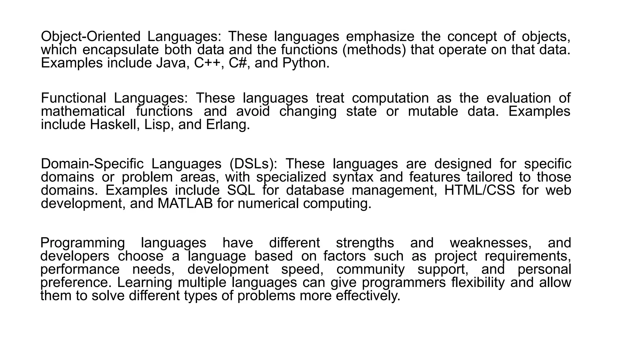 Object-Oriented Languages: These languages emphasize the concept of objects,
which encapsulate both data and the functions (methods) that operate on that data.
Examples include Java, C++, C#, and Python.
Functional Languages: These languages treat computation as the evaluation of
mathematical functions and avoid changing state or mutable data. Examples
include Haskell, Lisp, and Erlang.
Domain-Specific Languages (DSLs): These languages are designed for specific
domains or problem areas, with specialized syntax and features tailored to those
domains. Examples include SQL for database management, HTML/CSS for web
development, and MATLAB for numerical computing.
Programming languages have different strengths and weaknesses, and
developers choose a language based on factors such as project requirements,
performance needs, development speed, community support, and personal
preference. Learning multiple languages can give programmers flexibility and allow
them to solve different types of problems more effectively.
 