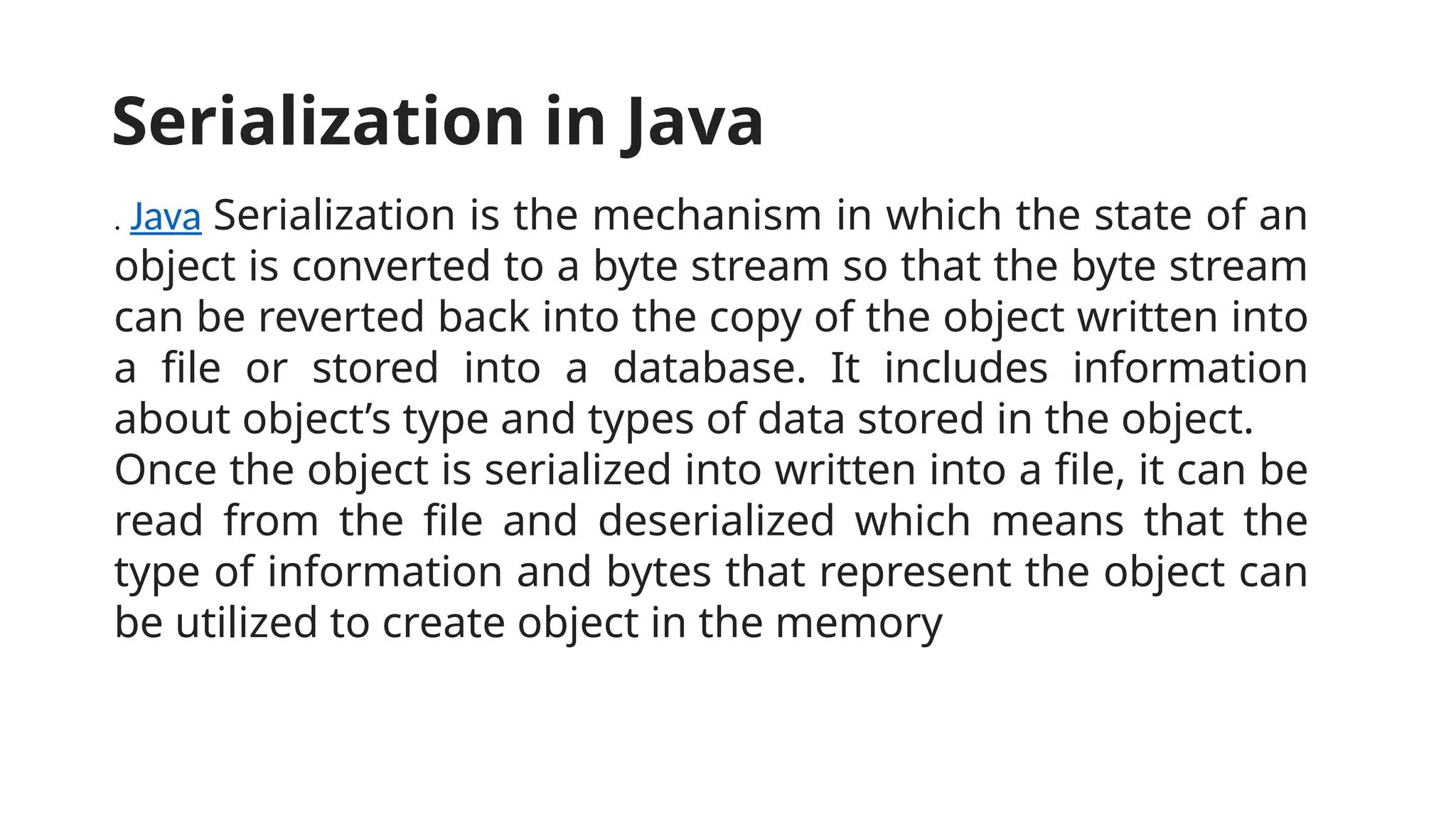 . Java Serialization is the mechanism in which the state of an
object is converted to a byte stream so that the byte stream
can be reverted back into the copy of the object written into
a file or stored into a database. It includes information
about object’s type and types of data stored in the object.
Once the object is serialized into written into a file, it can be
read from the file and deserialized which means that the
type of information and bytes that represent the object can
be utilized to create object in the memory
Serialization in Java
 