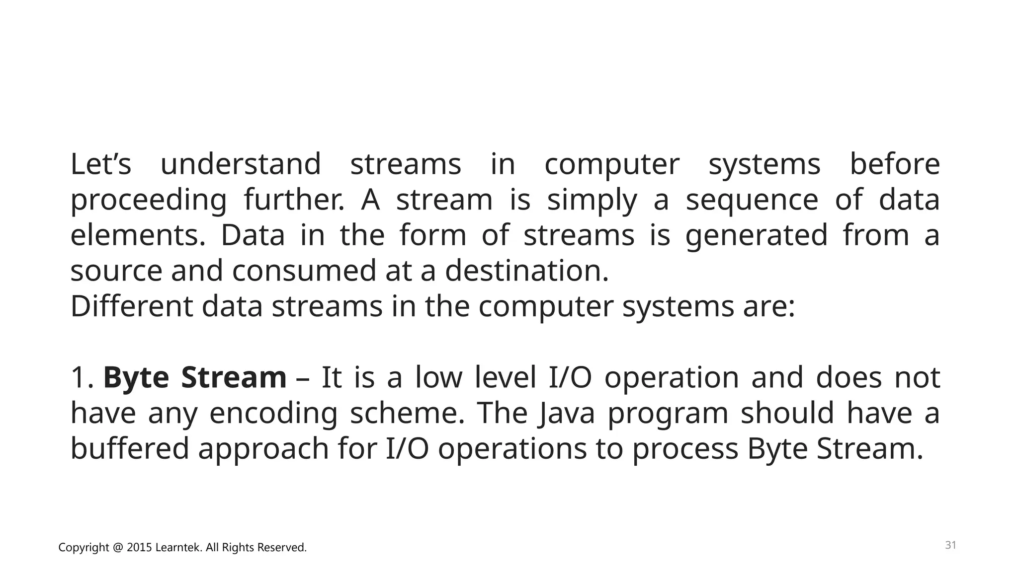 Copyright @ 2015 Learntek. All Rights Reserved. 31
Let’s understand streams in computer systems before
proceeding further. A stream is simply a sequence of data
elements. Data in the form of streams is generated from a
source and consumed at a destination.
Different data streams in the computer systems are:
1. Byte Stream – It is a low level I/O operation and does not
have any encoding scheme. The Java program should have a
buffered approach for I/O operations to process Byte Stream.
 