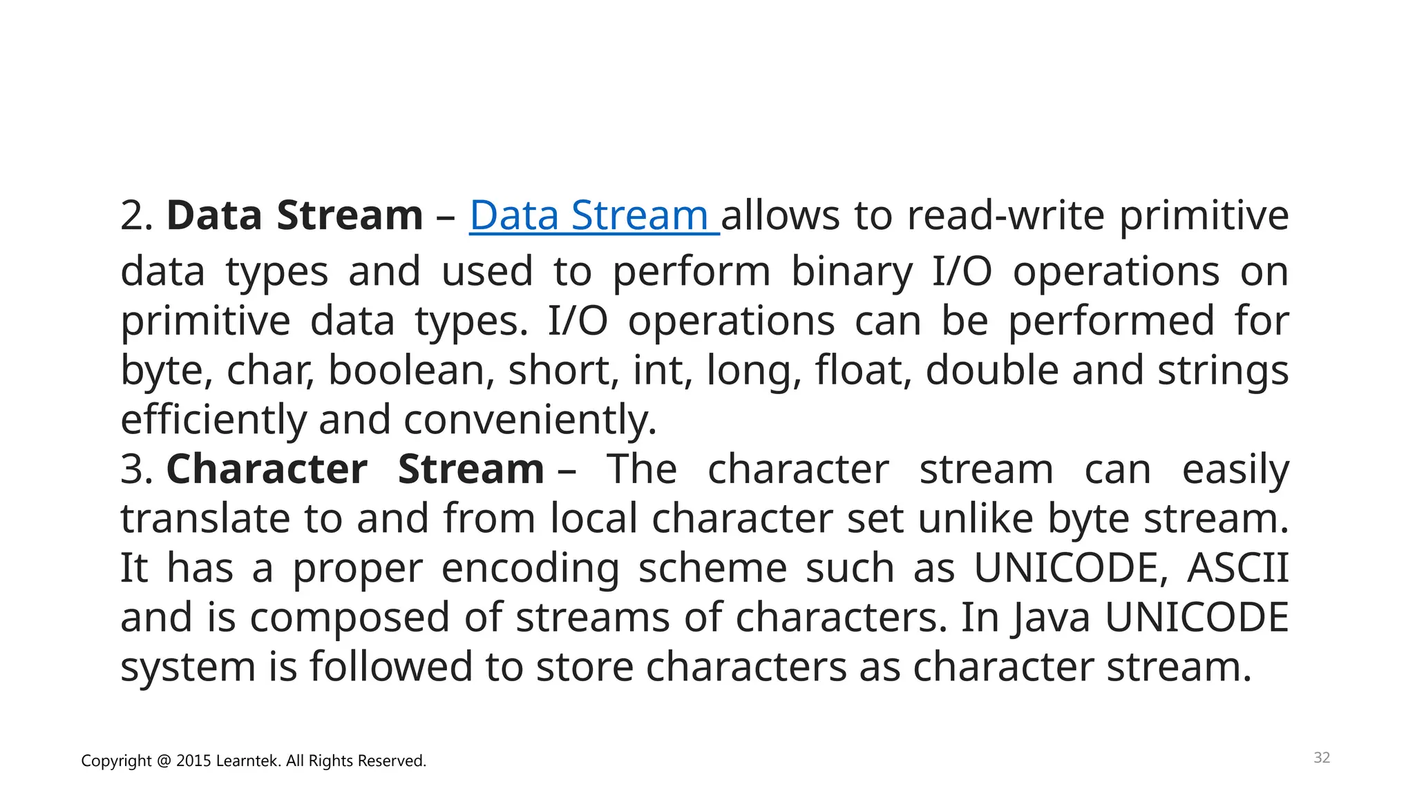 Copyright @ 2015 Learntek. All Rights Reserved. 32
2. Data Stream – Data Stream allows to read-write primitive
data types and used to perform binary I/O operations on
primitive data types. I/O operations can be performed for
byte, char, boolean, short, int, long, float, double and strings
efficiently and conveniently.
3. Character Stream – The character stream can easily
translate to and from local character set unlike byte stream.
It has a proper encoding scheme such as UNICODE, ASCII
and is composed of streams of characters. In Java UNICODE
system is followed to store characters as character stream.
 