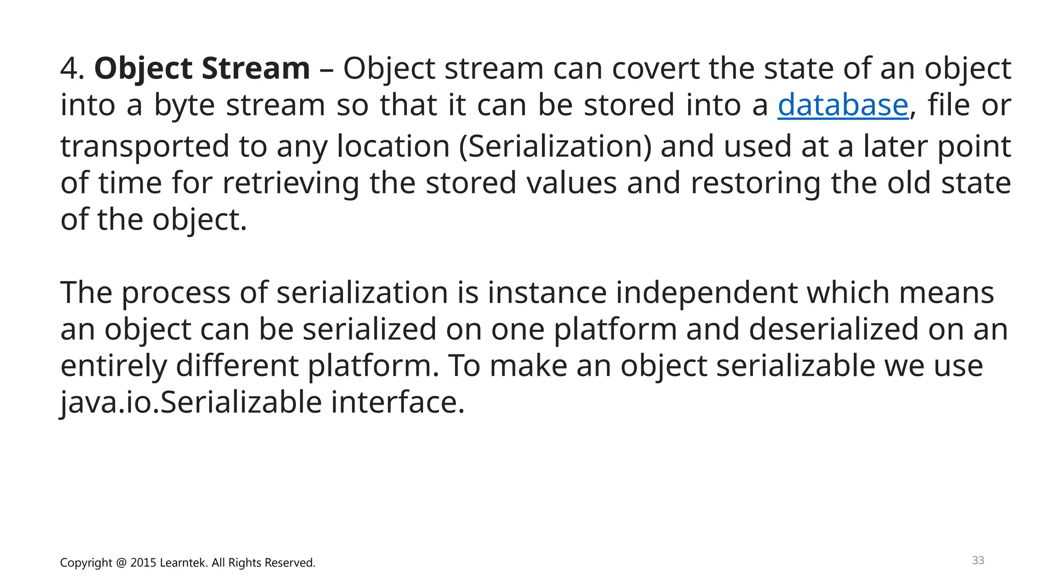 Copyright @ 2015 Learntek. All Rights Reserved. 33
4. Object Stream – Object stream can covert the state of an object
into a byte stream so that it can be stored into a database, file or
transported to any location (Serialization) and used at a later point
of time for retrieving the stored values and restoring the old state
of the object.
The process of serialization is instance independent which means
an object can be serialized on one platform and deserialized on an
entirely different platform. To make an object serializable we use
java.io.Serializable interface.
 